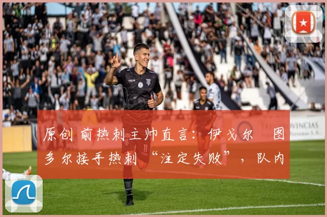 原创 前热刺主帅直言:伊戈尔・图多尔接手热刺 “注定失败”,队内氛围 “ toxic 至极”
