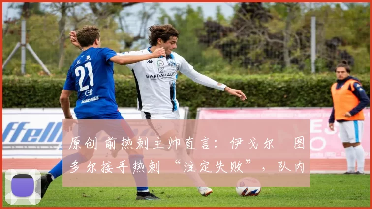 原创 前热刺主帅直言:伊戈尔・图多尔接手热刺 “注定失败”,队内氛围 “ toxic 至极”