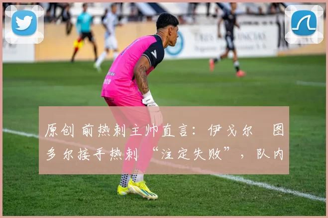原创 前热刺主帅直言:伊戈尔・图多尔接手热刺 “注定失败”,队内氛围 “ toxic 至极”