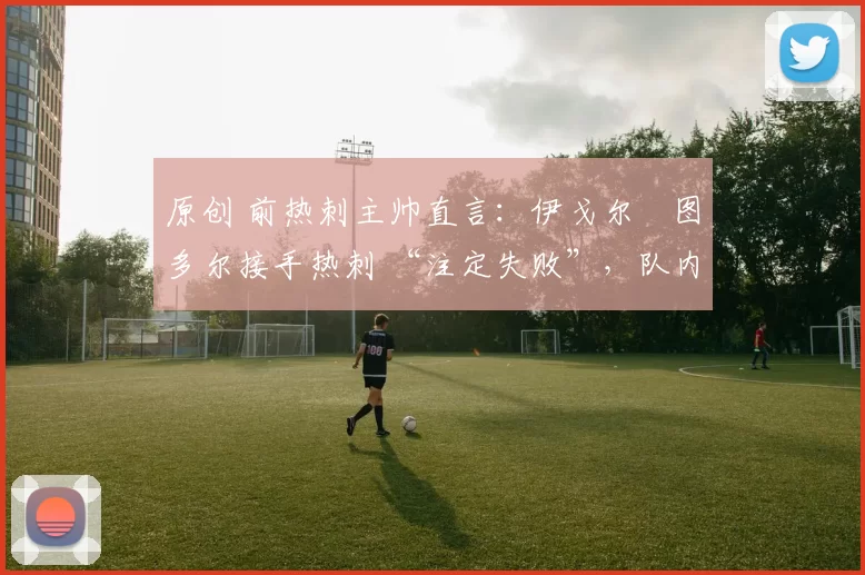 原创 前热刺主帅直言：伊戈尔・图多尔接手热刺 “注定失败”，队内氛围 “ toxic 至极”