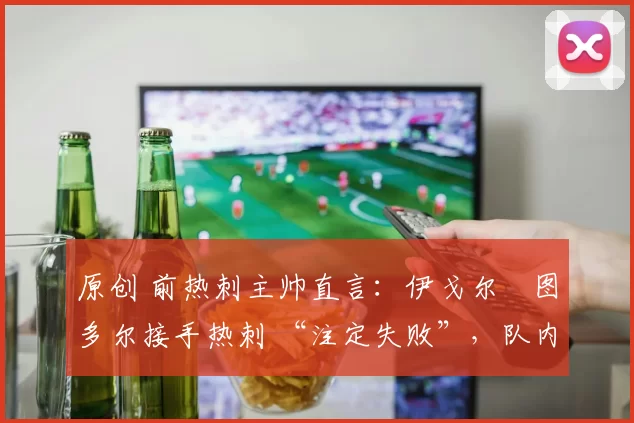 原创 前热刺主帅直言:伊戈尔・图多尔接手热刺 “注定失败”,队内氛围 “ toxic 至极”