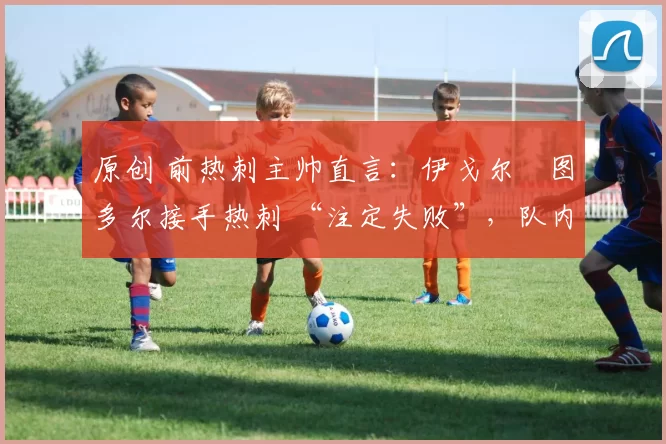 原创 前热刺主帅直言:伊戈尔・图多尔接手热刺 “注定失败”,队内氛围 “ toxic 至极”