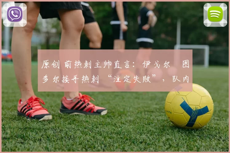 原创 前热刺主帅直言:伊戈尔・图多尔接手热刺 “注定失败”,队内氛围 “ toxic 至极”