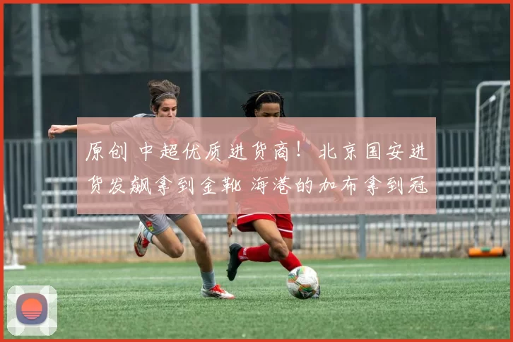 原创 中超优质进货商！北京国安进货发飙拿到金靴 海港的加布拿到冠军