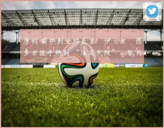 原创 前热刺主帅直言：伊戈尔・图多尔接手热刺 “注定失败”，队内氛围 “ toxic 至极”