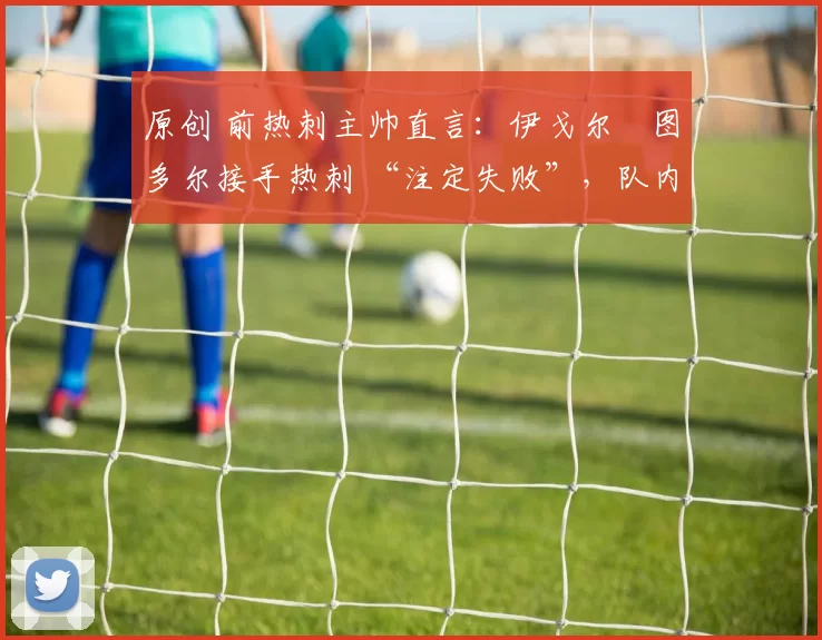 原创 前热刺主帅直言:伊戈尔・图多尔接手热刺 “注定失败”,队内氛围 “ toxic 至极”