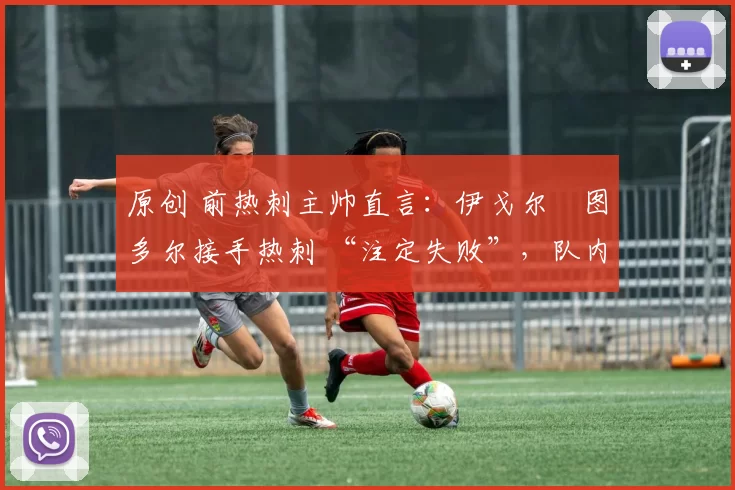 原创 前热刺主帅直言:伊戈尔・图多尔接手热刺 “注定失败”,队内氛围 “ toxic 至极”