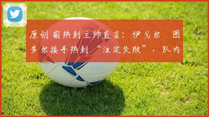 原创 前热刺主帅直言：伊戈尔・图多尔接手热刺 “注定失败”，队内氛围 “ toxic 至极”