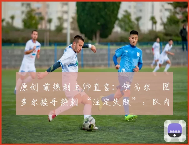 原创 前热刺主帅直言:伊戈尔・图多尔接手热刺 “注定失败”,队内氛围 “ toxic 至极”