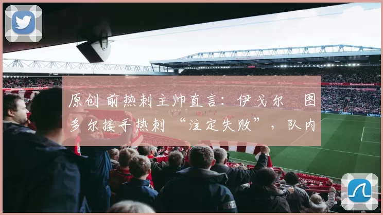 原创 前热刺主帅直言：伊戈尔・图多尔接手热刺 “注定失败”，队内氛围 “ toxic 至极”