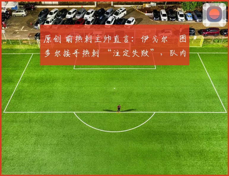 原创 前热刺主帅直言:伊戈尔・图多尔接手热刺 “注定失败”,队内氛围 “ toxic 至极”