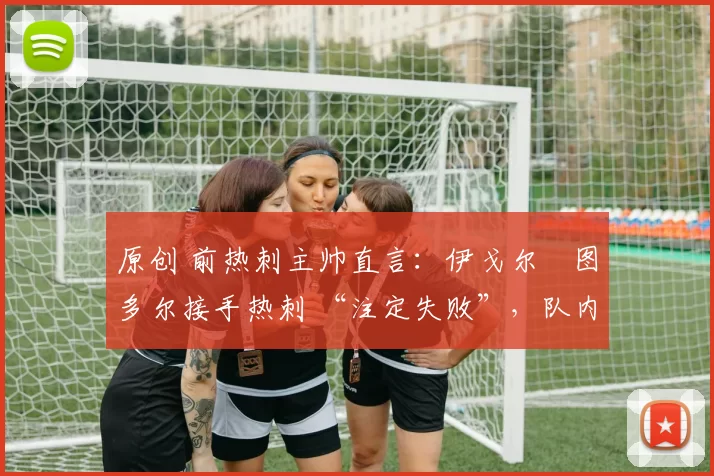 原创 前热刺主帅直言:伊戈尔・图多尔接手热刺 “注定失败”,队内氛围 “ toxic 至极”