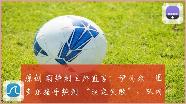 原创 前热刺主帅直言:伊戈尔・图多尔接手热刺 “注定失败”,队内氛围 “ toxic 至极”