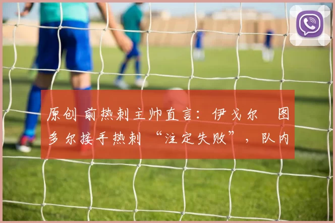 原创 前热刺主帅直言:伊戈尔・图多尔接手热刺 “注定失败”,队内氛围 “ toxic 至极”