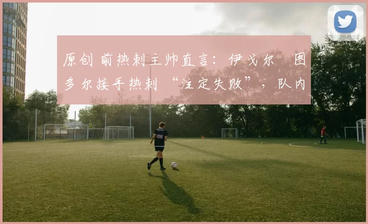 原创 前热刺主帅直言:伊戈尔・图多尔接手热刺 “注定失败”,队内氛围 “ toxic 至极”