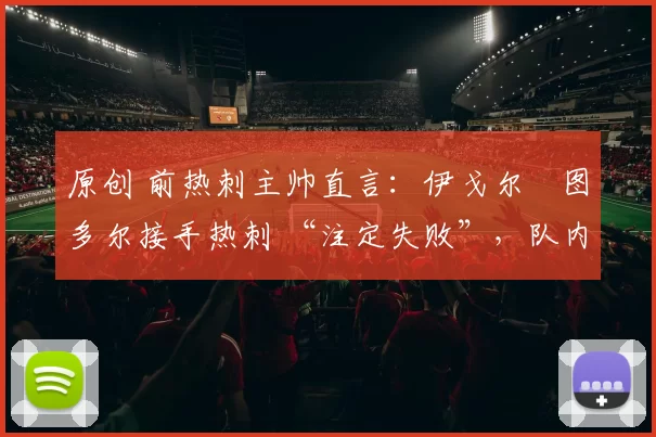 原创 前热刺主帅直言:伊戈尔・图多尔接手热刺 “注定失败”,队内氛围 “ toxic 至极”