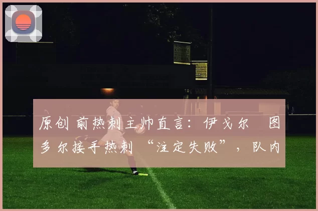 原创 前热刺主帅直言：伊戈尔・图多尔接手热刺 “注定失败”，队内氛围 “ toxic 至极”