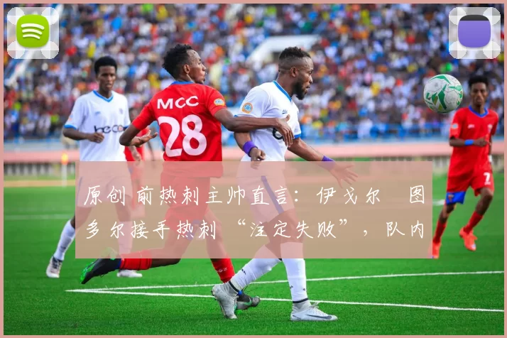 原创 前热刺主帅直言:伊戈尔・图多尔接手热刺 “注定失败”,队内氛围 “ toxic 至极”
