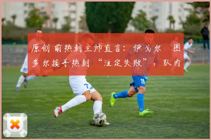 原创 前热刺主帅直言:伊戈尔・图多尔接手热刺 “注定失败”,队内氛围 “ toxic 至极”