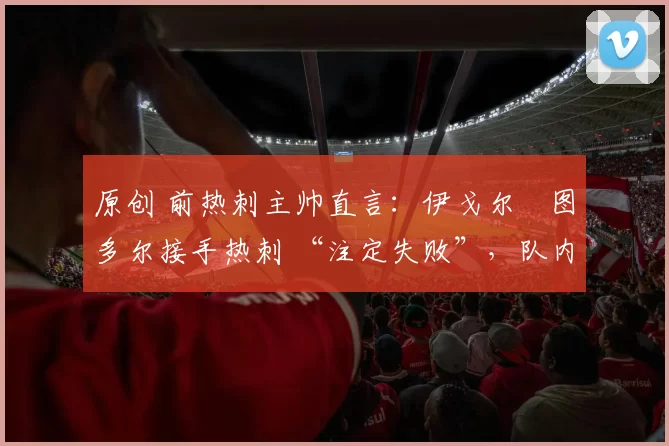 原创 前热刺主帅直言：伊戈尔・图多尔接手热刺 “注定失败”，队内氛围 “ toxic 至极”