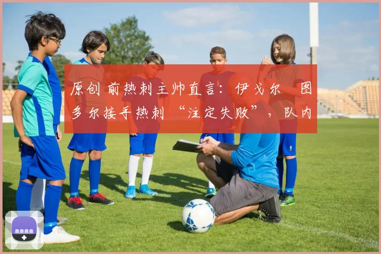 原创 前热刺主帅直言:伊戈尔・图多尔接手热刺 “注定失败”,队内氛围 “ toxic 至极”