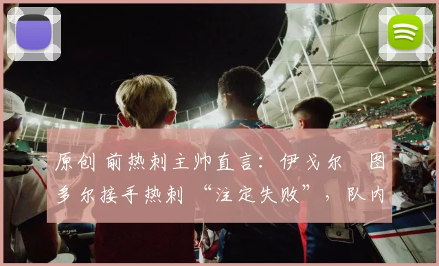 原创 前热刺主帅直言：伊戈尔・图多尔接手热刺 “注定失败”，队内氛围 “ toxic 至极”