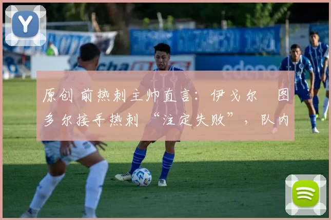 原创 前热刺主帅直言:伊戈尔・图多尔接手热刺 “注定失败”,队内氛围 “ toxic 至极”