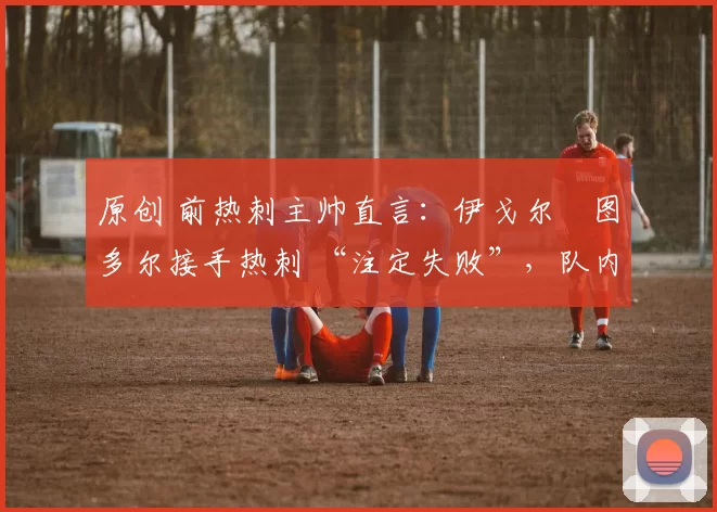 原创 前热刺主帅直言：伊戈尔・图多尔接手热刺 “注定失败”，队内氛围 “ toxic 至极”