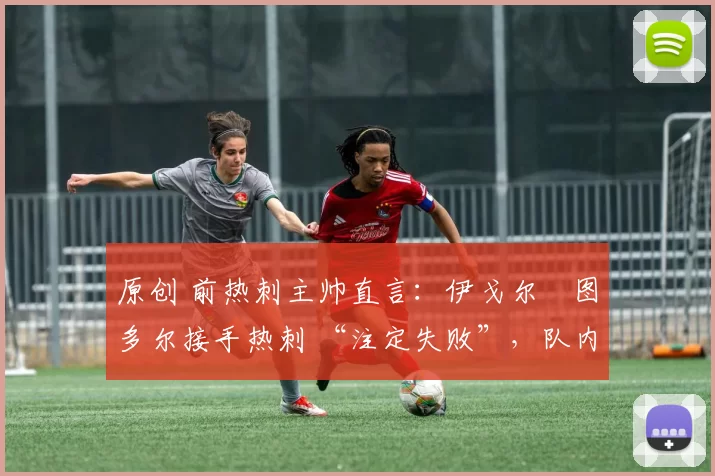 原创 前热刺主帅直言:伊戈尔・图多尔接手热刺 “注定失败”,队内氛围 “ toxic 至极”