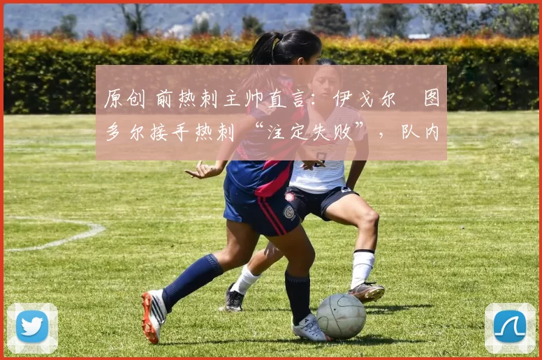 原创 前热刺主帅直言:伊戈尔・图多尔接手热刺 “注定失败”,队内氛围 “ toxic 至极”