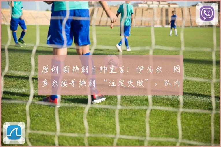 原创 前热刺主帅直言:伊戈尔・图多尔接手热刺 “注定失败”,队内氛围 “ toxic 至极”