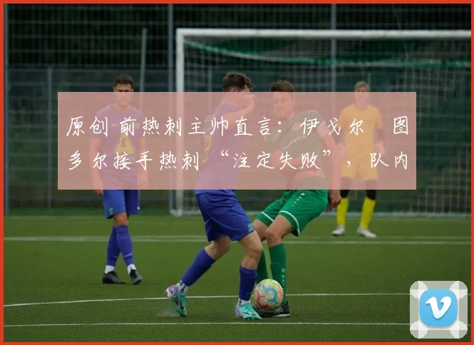 原创 前热刺主帅直言:伊戈尔・图多尔接手热刺 “注定失败”,队内氛围 “ toxic 至极”