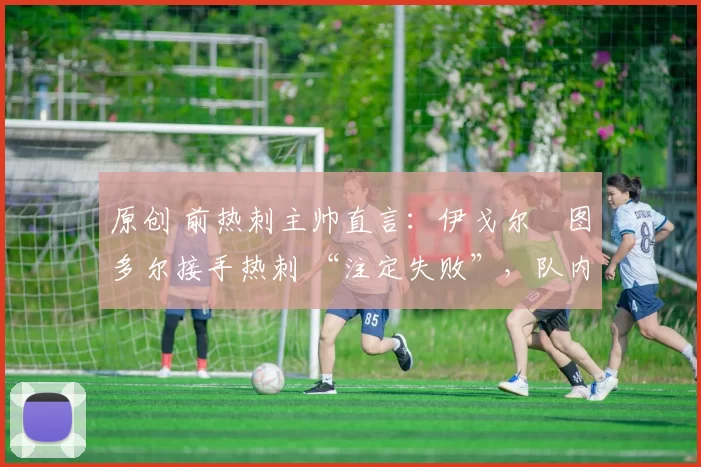 原创 前热刺主帅直言:伊戈尔・图多尔接手热刺 “注定失败”,队内氛围 “ toxic 至极”