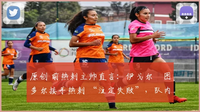 原创 前热刺主帅直言:伊戈尔・图多尔接手热刺 “注定失败”,队内氛围 “ toxic 至极”