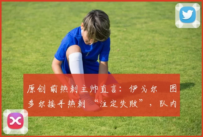 原创 前热刺主帅直言:伊戈尔・图多尔接手热刺 “注定失败”,队内氛围 “ toxic 至极”