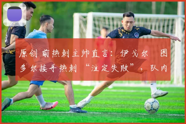 原创 前热刺主帅直言：伊戈尔・图多尔接手热刺 “注定失败”，队内氛围 “ toxic 至极”