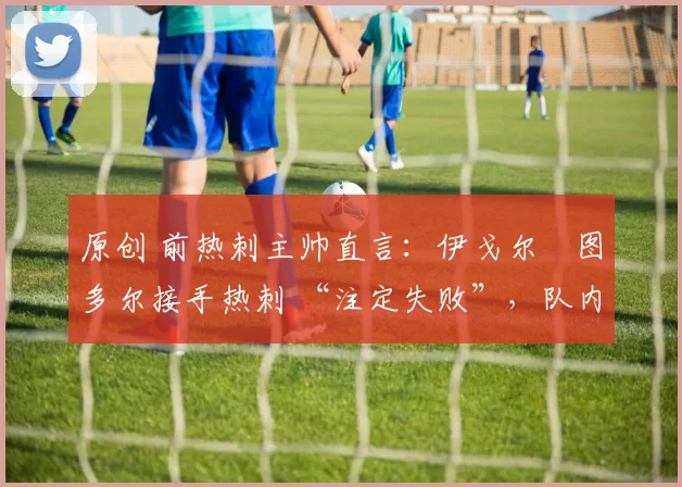 原创 前热刺主帅直言:伊戈尔・图多尔接手热刺 “注定失败”,队内氛围 “ toxic 至极”