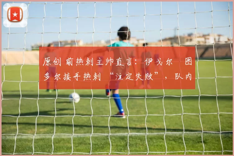 原创 前热刺主帅直言:伊戈尔・图多尔接手热刺 “注定失败”,队内氛围 “ toxic 至极”