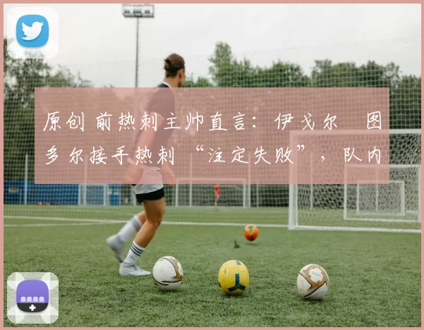原创 前热刺主帅直言:伊戈尔・图多尔接手热刺 “注定失败”,队内氛围 “ toxic 至极”