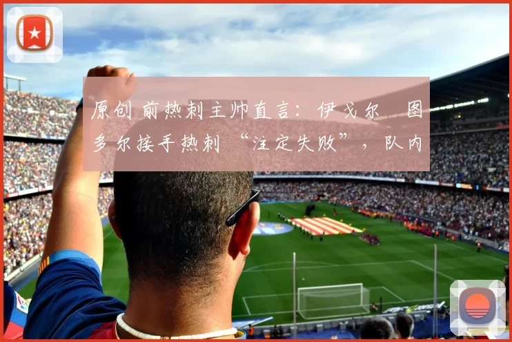 原创 前热刺主帅直言：伊戈尔・图多尔接手热刺 “注定失败”，队内氛围 “ toxic 至极”