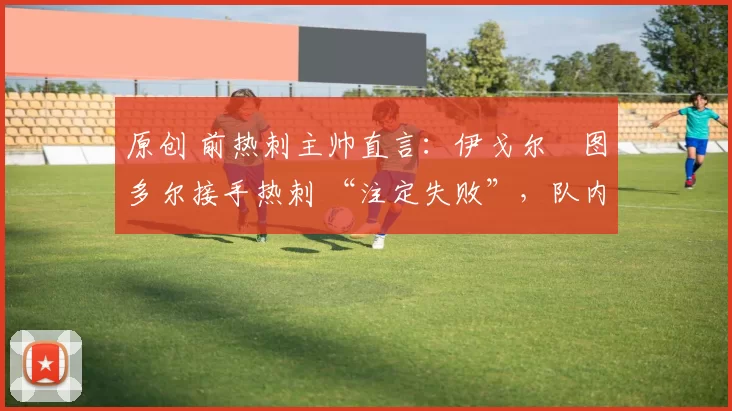 原创 前热刺主帅直言:伊戈尔・图多尔接手热刺 “注定失败”,队内氛围 “ toxic 至极”