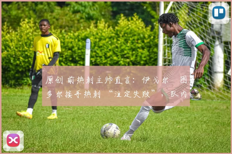 原创 前热刺主帅直言:伊戈尔・图多尔接手热刺 “注定失败”,队内氛围 “ toxic 至极”