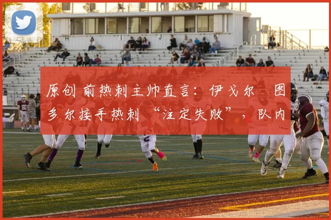 原创 前热刺主帅直言：伊戈尔・图多尔接手热刺 “注定失败”，队内氛围 “ toxic 至极”