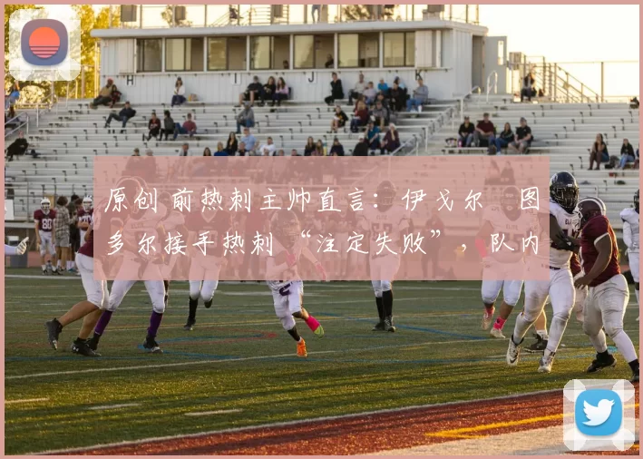 原创 前热刺主帅直言:伊戈尔・图多尔接手热刺 “注定失败”,队内氛围 “ toxic 至极”