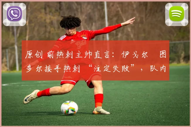 原创 前热刺主帅直言:伊戈尔・图多尔接手热刺 “注定失败”,队内氛围 “ toxic 至极”