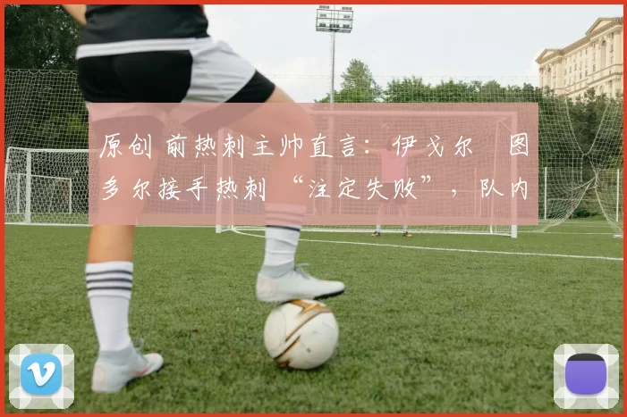 原创 前热刺主帅直言:伊戈尔・图多尔接手热刺 “注定失败”,队内氛围 “ toxic 至极”