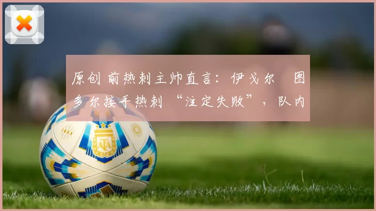 原创 前热刺主帅直言：伊戈尔・图多尔接手热刺 “注定失败”，队内氛围 “ toxic 至极”