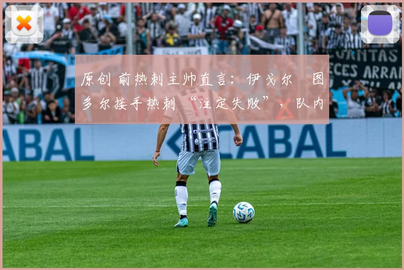 原创 前热刺主帅直言：伊戈尔・图多尔接手热刺 “注定失败”，队内氛围 “ toxic 至极”