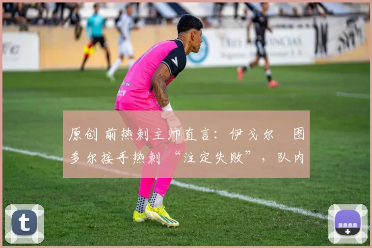 原创 前热刺主帅直言:伊戈尔・图多尔接手热刺 “注定失败”,队内氛围 “ toxic 至极”