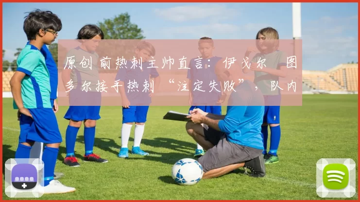 原创 前热刺主帅直言:伊戈尔・图多尔接手热刺 “注定失败”,队内氛围 “ toxic 至极”